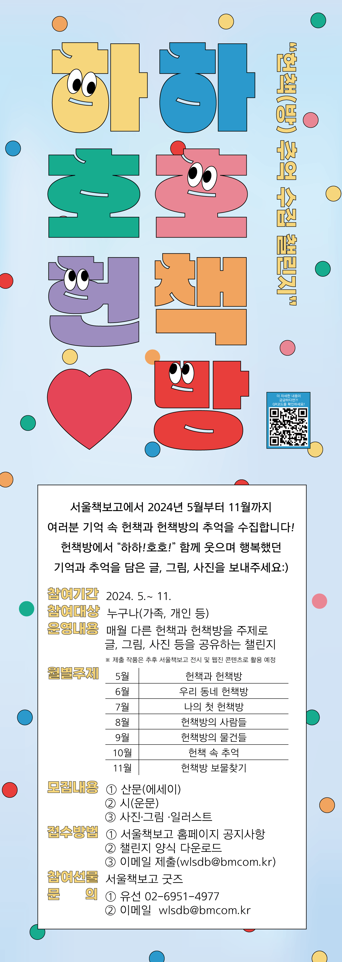 하하호호 헌책방 헌책방 추억 수집 챌린지 여러분 기억 속 헌책과 헌책방의 추억을 수집합니다! 헌책방에서 하하! 호호! 함께 웃으며 행복했던 기억과 추억을 담은 글, 그림, 사진을 보내주세요:) 참여기간 2024. 5.~ 11. 참여대상 누구나(가족, 개인 등) 운영내용 매월 다른 헌책과 헌책방을 주제로 글, 그림, 사진 등을 공유하는 챌린지 ※ 제출 작품은 추후 서울책보고 전시 및 웹진 콘텐츠로 활용 예성 월별주제 5월 헌책과 헌책방 6월 우리 동네 헌책방 7월 나의 첫 헌책방 8월 헌책방의 사람들 9월 헌책방의 물건들 10월 헌책 속 추억 11월 헌책방 보물찾기 모집내용 ① 산문(에세이) ② 시(운문) ③ 사진·그림 일러스트 접수방법 ① 서울책보고 홈페이지 공지사항 ② 챌린지 양식 다운로드 ③ 이메일 제출(wlsdb@bmcom.kr) 참여센터 서울책보고 굿즈 ① 유선 02-6951-4977 ② 이메일 wlsdb@bmcom.kr