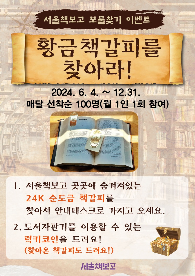 서울책보고 보물찾기 이벤트 황금책갈피를 찾아라! 2024. 6. 4.~12.31. 매달 선착순 100명(월 1인 1회 참여)1 . 서울책보고 곳곳에 숨겨져있는 24K 순도금 책갈피를 찾아서 안내데스크로 가지고 오세요. 2. 도서자판기를 이용할 수 있는 럭키코인을 드려요! (찾아온 책갈피도 드려요!)